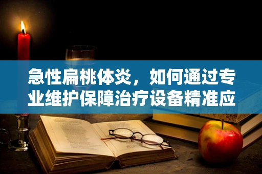急性扁桃体炎，如何通过专业维护保障治疗设备精准应对？