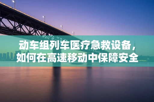 动车组列车医疗急救设备，如何在高速移动中保障安全？