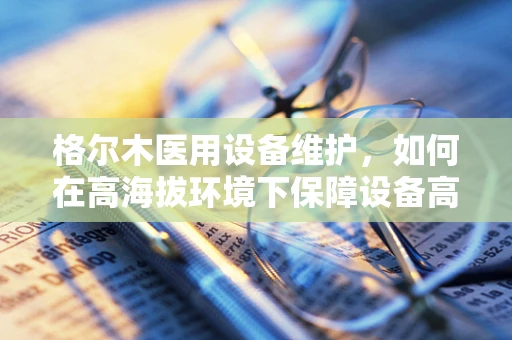 格尔木医用设备维护，如何在高海拔环境下保障设备高效运行？