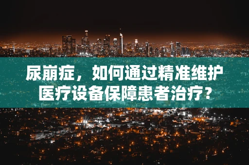 尿崩症，如何通过精准维护医疗设备保障患者治疗？