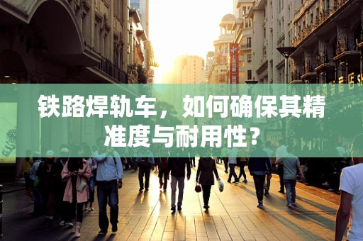 铁路焊轨车，如何确保其精准度与耐用性？