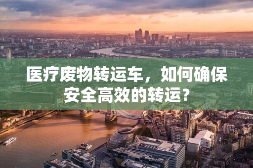 医疗废物转运车，如何确保安全高效的转运？