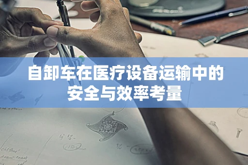 自卸车在医疗设备运输中的安全与效率考量