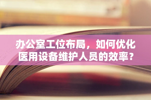 办公室工位布局，如何优化医用设备维护人员的效率？