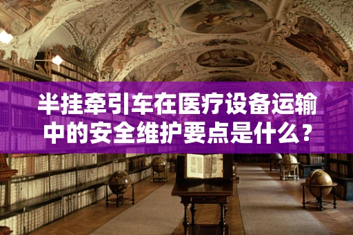 半挂牵引车在医疗设备运输中的安全维护要点是什么？
