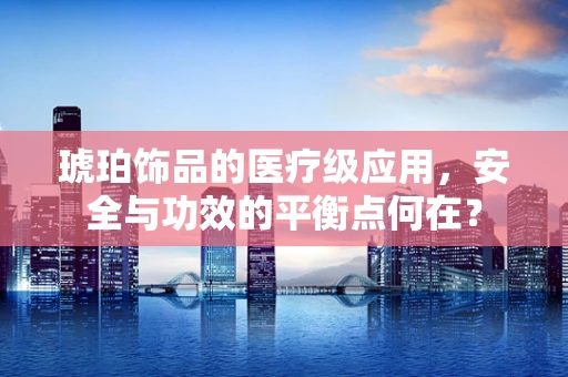 琥珀饰品的医疗级应用，安全与功效的平衡点何在？