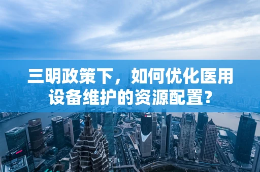 三明政策下，如何优化医用设备维护的资源配置？