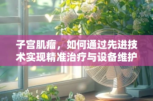 子宫肌瘤，如何通过先进技术实现精准治疗与设备维护？