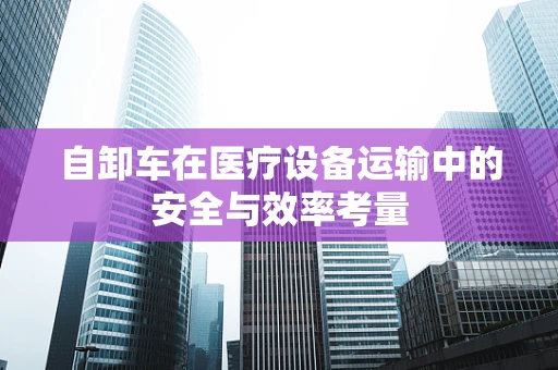 自卸车在医疗设备运输中的安全与效率考量