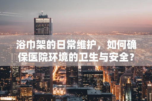 浴巾架的日常维护，如何确保医院环境的卫生与安全？
