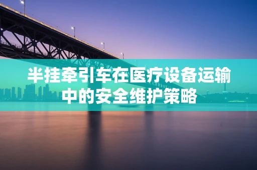 半挂牵引车在医疗设备运输中的安全维护策略
