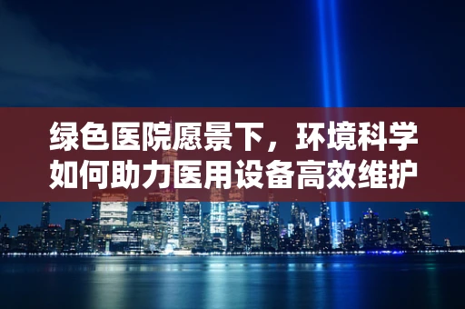 绿色医院愿景下，环境科学如何助力医用设备高效维护？