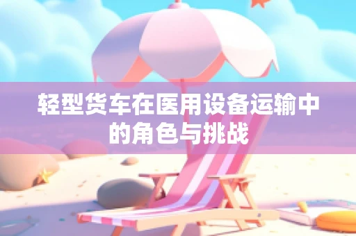 轻型货车在医用设备运输中的角色与挑战