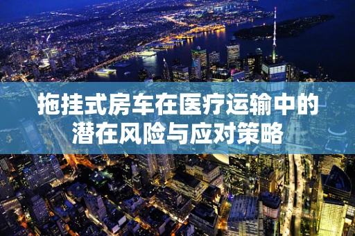 拖挂式房车在医疗运输中的潜在风险与应对策略