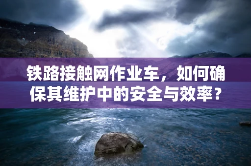 铁路接触网作业车，如何确保其维护中的安全与效率？