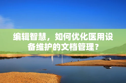 编辑智慧，如何优化医用设备维护的文档管理？