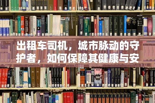出租车司机，城市脉动的守护者，如何保障其健康与安全？