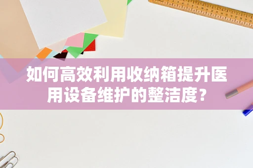 如何高效利用收纳箱提升医用设备维护的整洁度？