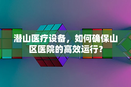 潜山医疗设备，如何确保山区医院的高效运行？