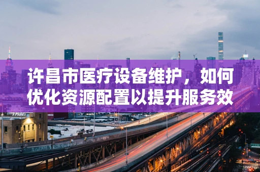 许昌市医疗设备维护，如何优化资源配置以提升服务效率？