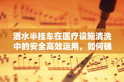 洒水半挂车在医疗设施清洗中的安全高效运用，如何确保零失误？