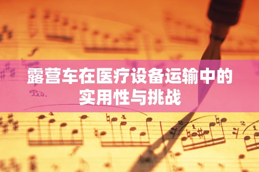 露营车在医疗设备运输中的实用性与挑战