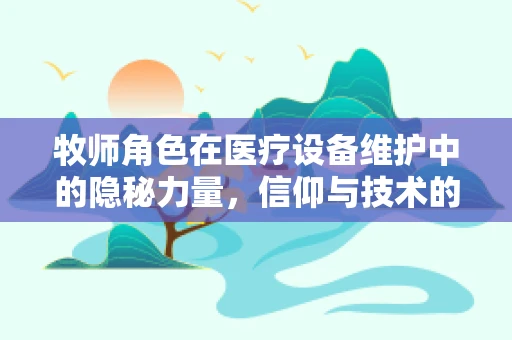 牧师角色在医疗设备维护中的隐秘力量，信仰与技术的和谐共舞