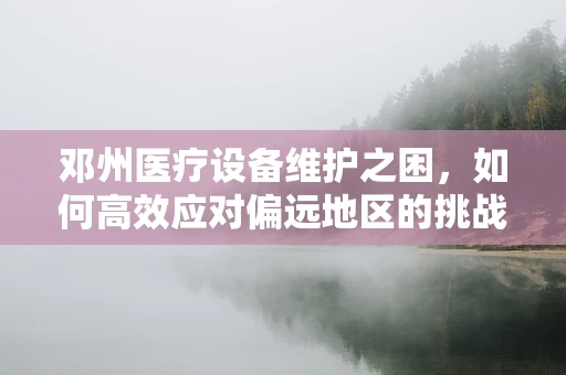 邓州医疗设备维护之困，如何高效应对偏远地区的挑战？