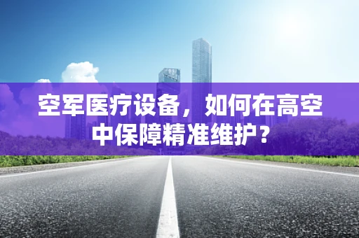 空军医疗设备，如何在高空中保障精准维护？