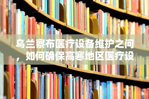 乌兰察布医疗设备维护之问，如何确保高寒地区医疗设备的温暖运行？