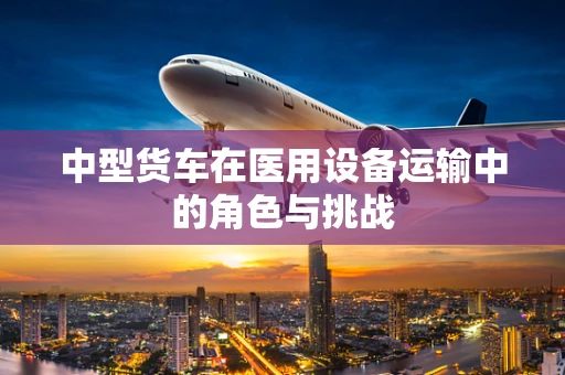 中型货车在医用设备运输中的角色与挑战