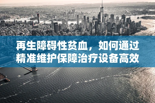 再生障碍性贫血，如何通过精准维护保障治疗设备高效运行？
