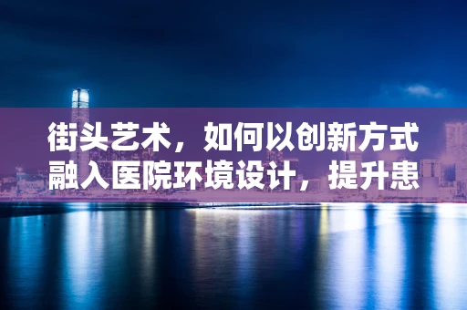 街头艺术，如何以创新方式融入医院环境设计，提升患者体验？