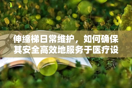 伸缩梯日常维护，如何确保其安全高效地服务于医疗设备检修？