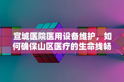 宣城医院医用设备维护，如何确保山区医疗的生命线畅通无阻？