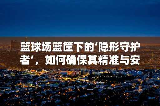 篮球场篮筐下的‘隐形守护者’，如何确保其精准与安全？