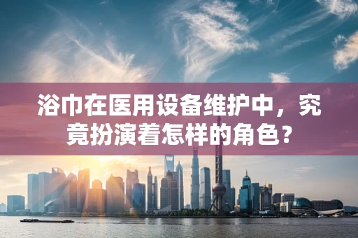 浴巾在医用设备维护中，究竟扮演着怎样的角色？