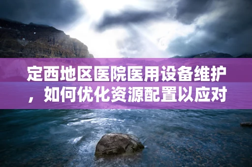 定西地区医院医用设备维护，如何优化资源配置以应对地理与气候挑战？