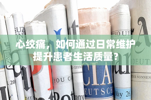 心绞痛，如何通过日常维护提升患者生活质量？