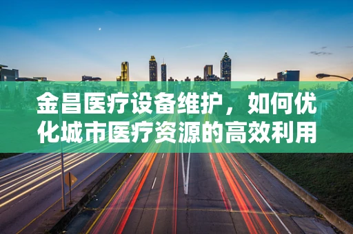 金昌医疗设备维护，如何优化城市医疗资源的高效利用？