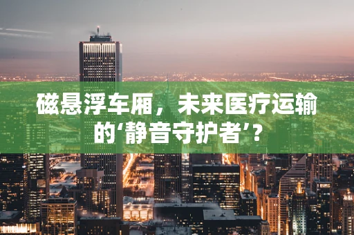 磁悬浮车厢，未来医疗运输的‘静音守护者’？