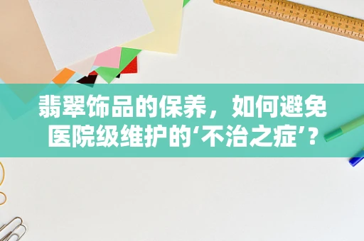 翡翠饰品的保养，如何避免医院级维护的‘不治之症’？