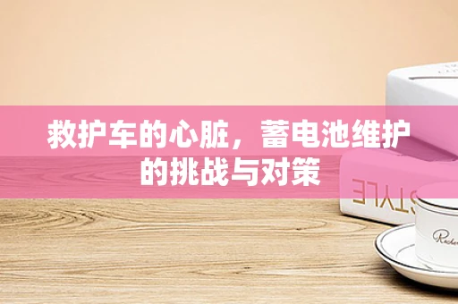 救护车的心脏，蓄电池维护的挑战与对策
