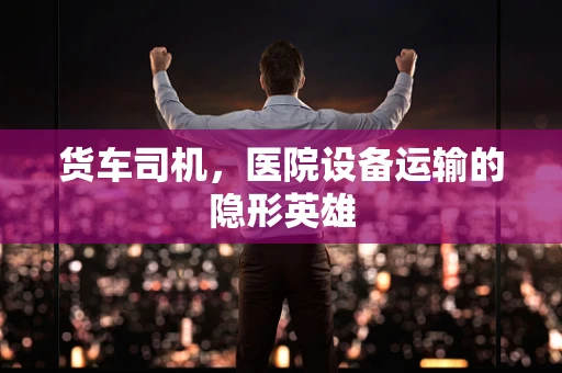 货车司机，医院设备运输的隐形英雄
