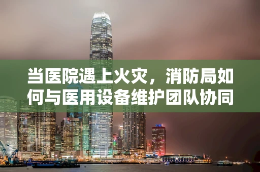 当医院遇上火灾，消防局如何与医用设备维护团队协同作战？