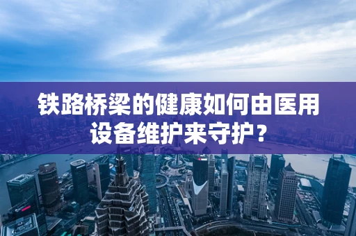 铁路桥梁的健康如何由医用设备维护来守护？