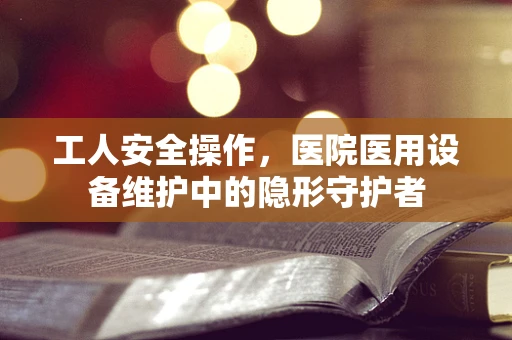 工人安全操作，医院医用设备维护中的隐形守护者