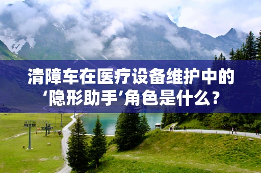 清障车在医疗设备维护中的‘隐形助手’角色是什么？