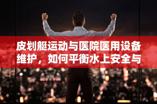 皮划艇运动与医院医用设备维护，如何平衡水上安全与设备维护的‘双桨’？