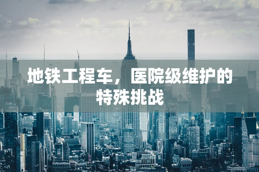 地铁工程车，医院级维护的特殊挑战